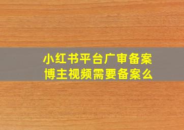 小红书平台广审备案 博主视频需要备案么